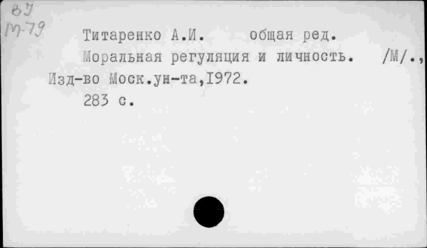 ﻿62?
Титаренко А.И. общая ред.
Моральная регуляция и личность. /М/. Изд-во Моск.ун-та,1972.
285 с.